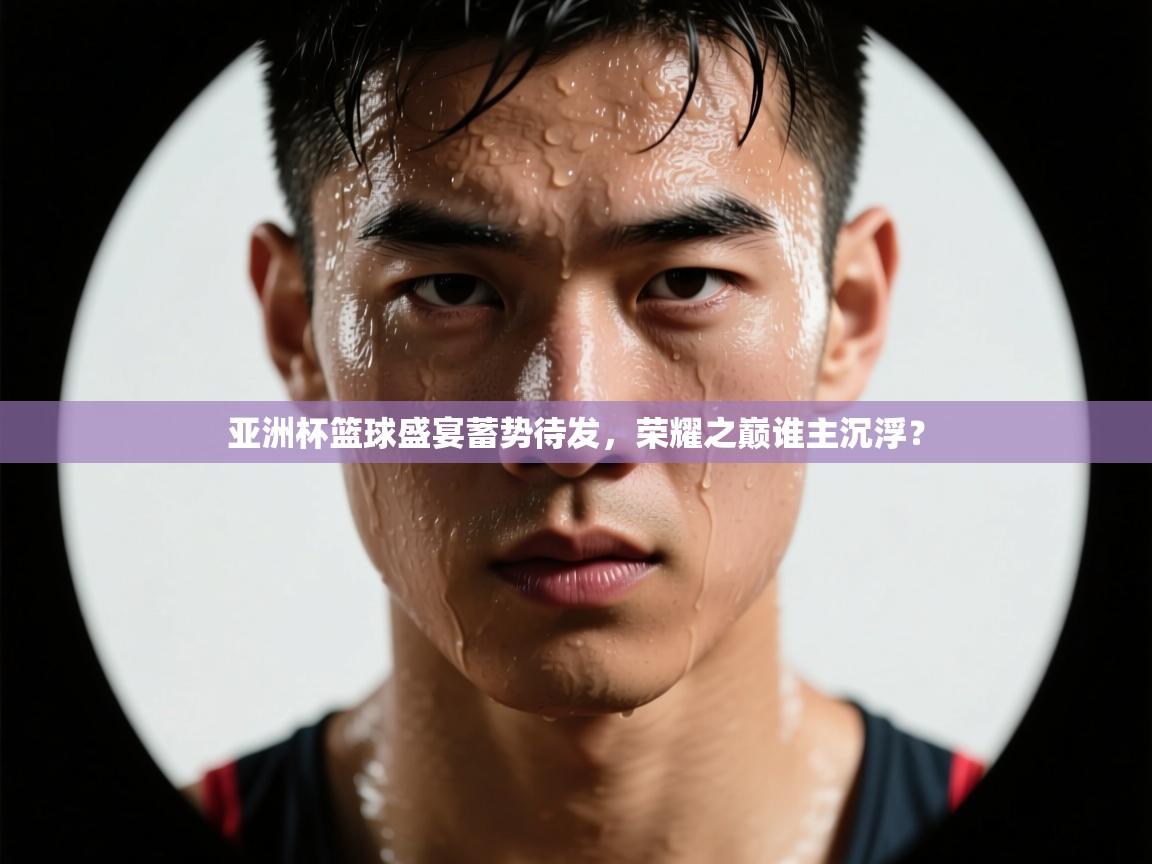 亚洲杯篮球盛宴蓄势待发，荣耀之巅谁主沉浮？  第1张